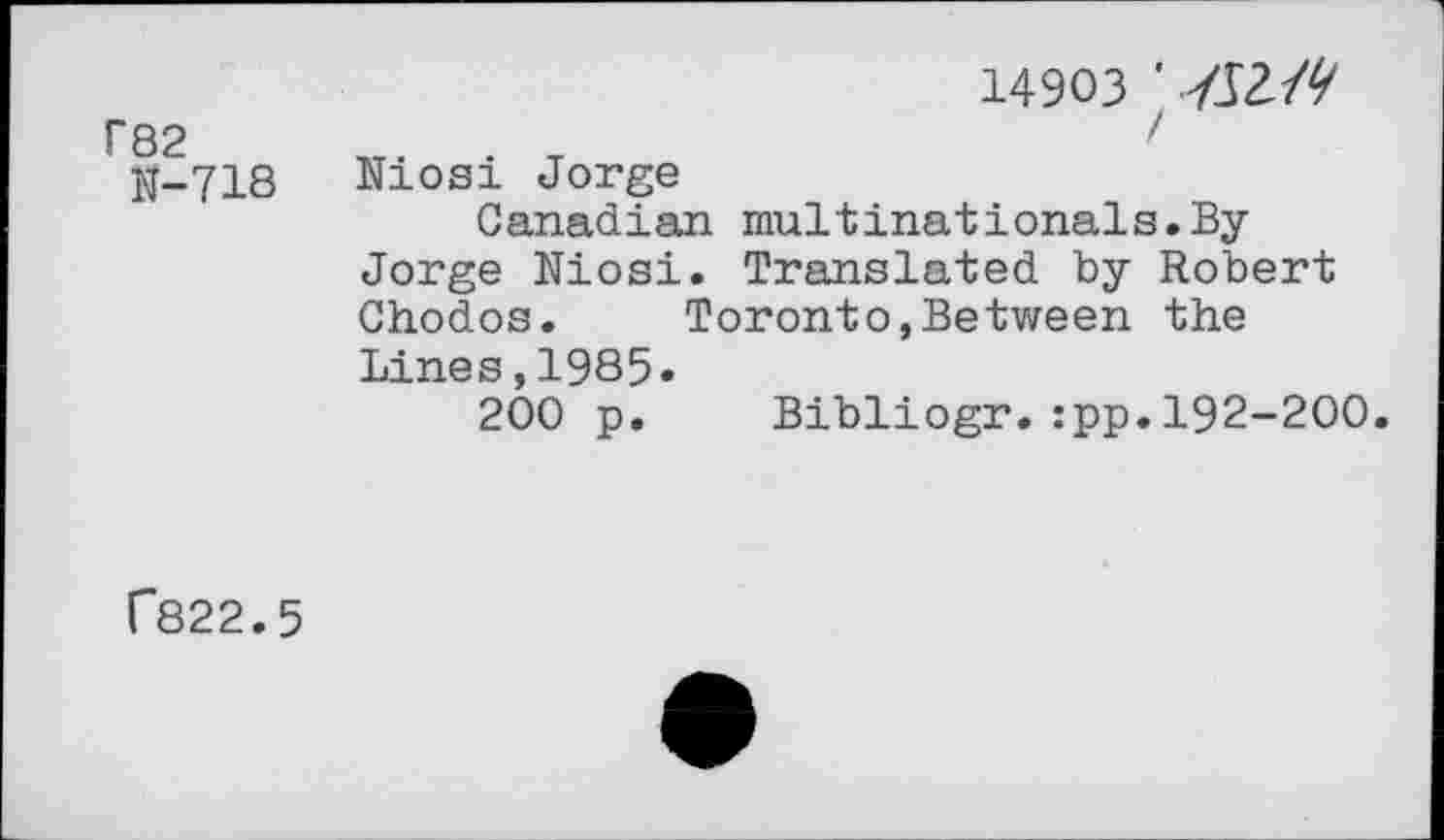 ﻿r82
N-718
14903 ' 7J2/V
I Niosi Jorge
Canadian multinationals.ByJorge Niosi. Translated by Robert Chodos.	Toronto,Between the
Lines,1985«
200 p. Bibliogr.:pp.192-200.
r822.5